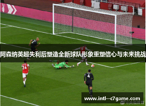 阿森纳英超失利后塑造全新球队形象重塑信心与未来挑战