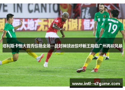 塔利斯卡恒大首秀惊艳全场一战封神球迷惊呼新王降临广州再掀风暴 塔利斯卡恒大首秀惊艳全场一战封神球迷惊呼新王降临广州再掀风暴