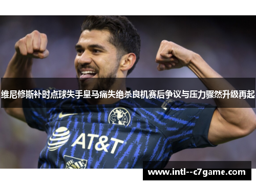 维尼修斯补时点球失手皇马痛失绝杀良机赛后争议与压力骤然升级再起